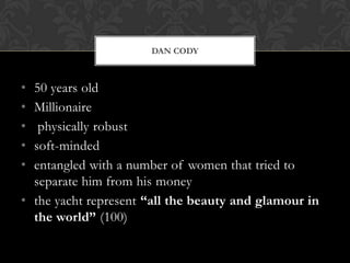 DAN CODY



• 50 years old
• Millionaire
•  physically robust
• soft-minded
• entangled with a number of women that tried to
  separate him from his money
• the yacht represent “all the beauty and glamour in
  the world” (100)
 