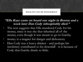 WEALTH CAN BE DANGEROUS



 “Ella Kaye came on board one night in Boston and a
       week later Dan Cody inhospitably died.”
• The text suggests that Ella murdered Cody for his
  money, since it was she that inherited all of the
  money, even though it was meant to go to Gatsby.
• money is a magnet for danger and dishonesty
• Dan Cody was a heavy drinker - and perhaps his
  insobriety contributed to his downfall - it is because of
  Cody that Gatsby drank so little.
 