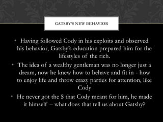 GATSBY‟S NEW BEHAVIOR



 • Having followed Cody in his exploits and observed
  his behavior, Gatsby’s education prepared him for the
                    lifestyles of the rich.
• The idea of a wealthy gentleman was no longer just a
   dream, now he knew how to behave and fit in - how
  to enjoy life and throw crazy parties for attention, like
                             Cody
• He never got the $ that Cody meant for him, he made
     it himself – what does that tell us about Gatsby?
 