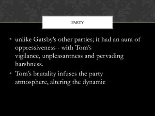 PARTY



• unlike Gatsby’s other parties; it had an aura of
  oppressiveness - with Tom’s
  vigilance, unpleasantness and pervading
  harshness.
• Tom’s brutality infuses the party
  atmosphere, altering the dynamic
 