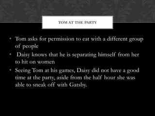 TOM AT THE PARTY



• Tom asks for permission to eat with a different group
  of people
• Daisy knows that he is separating himself from her
  to hit on women
• Seeing Tom at his games, Daisy did not have a good
  time at the party, aside from the half hour she was
  able to sneak off with Gatsby.
 