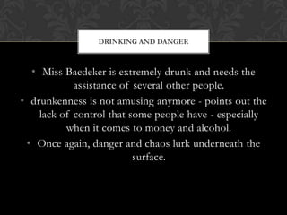DRINKING AND DANGER



  • Miss Baedeker is extremely drunk and needs the
            assistance of several other people.
• drunkenness is not amusing anymore - points out the
    lack of control that some people have - especially
          when it comes to money and alcohol.
 • Once again, danger and chaos lurk underneath the
                          surface.
 