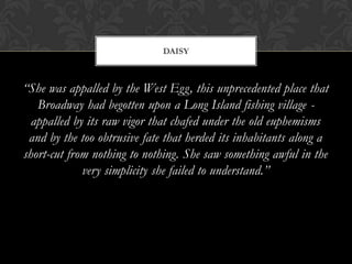 DAISY



“She was appalled by the West Egg, this unprecedented place that
   Broadway had begotten upon a Long Island fishing village -
  appalled by its raw vigor that chafed under the old euphemisms
 and by the too obtrusive fate that herded its inhabitants along a
short-cut from nothing to nothing. She saw something awful in the
             very simplicity she failed to understand.”
 