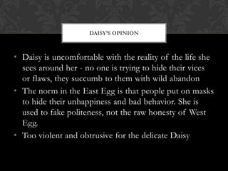 DAISY‟S OPINION



• Daisy is uncomfortable with the reality of the life she
  sees around her - no one is trying to hide their vices
  or flaws, they succumb to them with wild abandon
• The norm in the East Egg is that people put on masks
  to hide their unhappiness and bad behavior. She is
  used to fake politeness, not the raw honesty of West
  Egg.
• Too violent and obtrusive for the delicate Daisy
 
