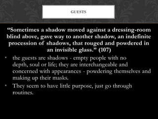 GUESTS



 “Sometimes a shadow moved against a dressing-room
 blind above, gave way to another shadow, an indefinite
  procession of shadows, that rouged and powdered in
                 an invisible glass.” (107)
• the guests are shadows - empty people with no
   depth, soul or life; they are interchangeable and
   concerned with appearances - powdering themselves and
   making up their masks.
• They seem to have little purpose, just go through
   routines.
 