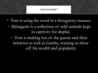 “MENAGERIE”



• Tom is using the word in a derogatory manner.
 • Ménagerie is a collection of wild animals kept
              in captivity for display.
   • Tom is making fun of the guests and their
    behavior as well as Gatsby, wanting to show
           off his wealth and popularity
 