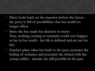• Daisy looks back on the mansion before she leaves -
  the party is full of possibilities that her world no
  longer offers.
• Since she has made her decision to marry
  Tom, nothing exciting or romantic could ever happen
  to her in her world - her life is defined and set out for
  her.
• Gatsby’s place takes her back to the past, recreates the
  feeling of romance and potential she shared with the
  young soldier - dreams are still possible in the past.
 