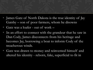 • James Gatz of North Dakota is the true identity of Jay
  Gatsby – son of poor farmers, whom he disowns
• Gatz was a loafer - out of work –
• In an effort to connect with the grandeur that he saw in
  Dan Cody, James disconnects from his heritage and
  becomes Jay, borrowing a boat to inform Cody of the
  treacherous winds.
• Gatz was drawn to money and reinvented himself and
  altered his identity - reborn, fake, superficial to fit in
 