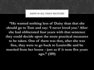DAISY IS ALL THAT MATTERS



   “He wanted nothing less of Daisy than that she
 should go to Tom and say: „I never loved you.‟ After
  she had obliterated four years with that sentence
they could decide upon the more practical measures
  to be taken. One of them was that, after she was
    free, they were to go back to Louisville and be
married from her house - just as if it were five years
                       ago.” (109)
 