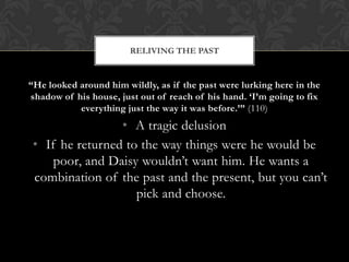 RELIVING THE PAST


“He looked around him wildly, as if the past were lurking here in the
shadow of his house, just out of reach of his hand. „I‟m going to fix
           everything just the way it was before.‟” (110)
                 • A tragic delusion
 • If he returned to the way things were he would be
     poor, and Daisy wouldn’t want him. He wants a
 combination of the past and the present, but you can’t
                    pick and choose.
 