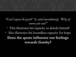 “Can’t repeat the past?” he cried incredulously. “Why of
                    course you can!”
 • This illustrates his capacity to delude himself
• Also illustrates his boundless capacity for hope
 Does the quote influence our feelings
           towards Gatsby?
 