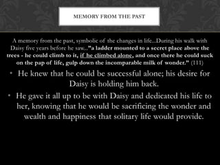 MEMORY FROM THE PAST



  A memory from the past, symbolic of the changes in life...During his walk with
  Daisy five years before he saw...”a ladder mounted to a secret place above the
trees - he could climb to it, if he climbed alone, and once there he could suck
    on the pap of life, gulp down the incomparable milk of wonder.” (111)
 • He knew that he could be successful alone; his desire for
                   Daisy is holding him back.
• He gave it all up to be with Daisy and dedicated his life to
   her, knowing that he would be sacrificing the wonder and
     wealth and happiness that solitary life would provide.
 