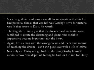 • She changed him and took away all the imagination that his life
  had potential for; all that was left was Gatsby’s drive for material
  wealth that prove to Daisy his worth.
• The tragedy of Gatsby is that the dreamer and romantic were
  sacrificed to create the charming and glamorous socialite -
  appearance became important, not the heart.
• Again, he is a man with the wrong dream and the wrong means
  of reaching the dream – can’t win pure love with a life of crime.
• Not only can Daisy not go back to the past, Gatsby himself
  cannot recover the depth of feeling he had for life and for Daisy.
 