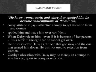 GATSBY AND WOMEN



    “He knew women early, and since they spoiled him he
           became contemptuous of them.” (98)
•   cocky attitude in Jay - attractive enough to get attention from
    many women
•   spoiled him and made him over-confident
•   When Daisy rejects him - even if it is because of her parents
    - it is a blow to the ego that he cannot get over.
•   He obsesses over Daisy as the one that got away and the one
    that turned him down. He was not used to rejection from
    women.
•   Gatsby’s obsession with Daisy may be merely an attempt to
    save his ego; quest to conquer rejection.
 