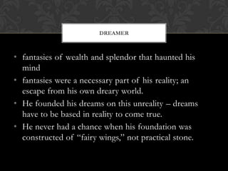 DREAMER



• fantasies of wealth and splendor that haunted his
  mind
• fantasies were a necessary part of his reality; an
  escape from his own dreary world.
• He founded his dreams on this unreality – dreams
  have to be based in reality to come true.
• He never had a chance when his foundation was
  constructed of “fairy wings,” not practical stone.
 