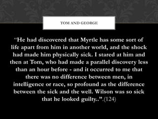 TOM AND GEORGE



   “He had discovered that Myrtle has some sort of
 life apart from him in another world, and the shock
  had made him physically sick. I stared at him and
then at Tom, who had made a parallel discovery less
    than an hour before - and it occurred to me that
       there was no difference between men, in
  intelligence or race, so profound as the difference
  between the sick and the well. Wilson was so sick
              that he looked guilty..”.(124)
 