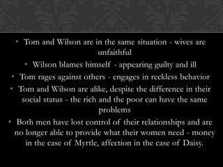 • Tom and Wilson are in the same situation - wives are
                             unfaithful
     • Wilson blames himself - appearing guilty and ill
 • Tom rages against others - engages in reckless behavior
 • Tom and Wilson are alike, despite the difference in their
    social status - the rich and the poor can have the same
                             problems
• Both men have lost control of their relationships and are
  no longer able to provide what their women need - money
     in the case of Myrtle, affection in the case of Daisy.
 