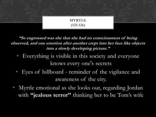 MYRTLE
                               (125-126)


    “So engrossed was she that she had no consciousness of being
observed, and one emotion after another crept into her face like objects
                  into a slowly developing picture.”
  • Everything is visible in this society and everyone
                knows every one's secrets
  • Eyes of billboard - reminder of the vigilance and
                  awareness of the city.
 • Myrtle emotional as she looks out, regarding Jordan
   with “jealous terror” thinking her to be Tom’s wife
 