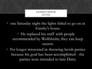 GATSBY’S HOUSE
                      (113-114)


• one Saturday night the lights failed to go on at
                 Gatsby’s house
      • He replaced his staff with people
   recommended by Wolfsheim; they can keep
                      secrets
• No longer interested in throwing lavish parties
  because his goal has been accomplished - the
       parties were intended to lure Daisy
 