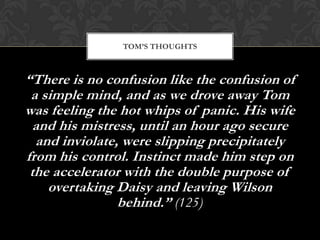 TOM’S THOUGHTS



“There is no confusion like the confusion of
 a simple mind, and as we drove away Tom
was feeling the hot whips of panic. His wife
  and his mistress, until an hour ago secure
  and inviolate, were slipping precipitately
from his control. Instinct made him step on
 the accelerator with the double purpose of
    overtaking Daisy and leaving Wilson
                behind.” (125)
 