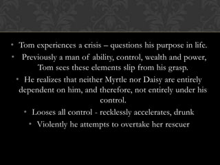 • Tom experiences a crisis – questions his purpose in life.
• Previously a man of ability, control, wealth and power,
       Tom sees these elements slip from his grasp.
 • He realizes that neither Myrtle nor Daisy are entirely
  dependent on him, and therefore, not entirely under his
                          control.
   • Looses all control - recklessly accelerates, drunk
    • Violently he attempts to overtake her rescuer
 
