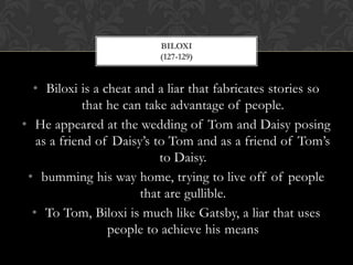 BILOXI
                          (127-129)


  • Biloxi is a cheat and a liar that fabricates stories so
             that he can take advantage of people.
• He appeared at the wedding of Tom and Daisy posing
   as a friend of Daisy’s to Tom and as a friend of Tom’s
                            to Daisy.
 • bumming his way home, trying to live off of people
                        that are gullible.
  • To Tom, Biloxi is much like Gatsby, a liar that uses
                  people to achieve his means
 