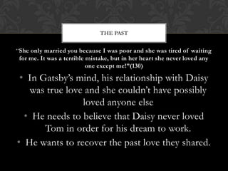 THE PAST


“She only married you because I was poor and she was tired of waiting
 for me. It was a terrible mistake, but in her heart she never loved any
                           one except me!”(130)

 • In Gatsby’s mind, his relationship with Daisy
   was true love and she couldn’t have possibly
                loved anyone else
  • He needs to believe that Daisy never loved
       Tom in order for his dream to work.
• He wants to recover the past love they shared.
 