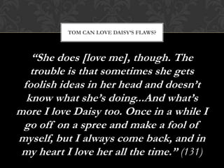 TOM CAN LOVE DAISY’S FLAWS?



   “She does [love me], though. The
   trouble is that sometimes she gets
 foolish ideas in her head and doesn’t
  know what she’s doing...And what’s
more I love Daisy too. Once in a while I
 go off on a spree and make a fool of
myself, but I always come back, and in
 my heart I love her all the time.” (131)
 