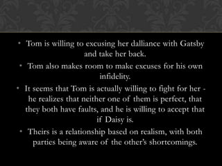 • Tom is willing to excusing her dalliance with Gatsby
                       and take her back.
 • Tom also makes room to make excuses for his own
                            infidelity.
• It seems that Tom is actually willing to fight for her -
     he realizes that neither one of them is perfect, that
    they both have faults, and he is willing to accept that
                           if Daisy is.
  • Theirs is a relationship based on realism, with both
      parties being aware of the other’s shortcomings.
 