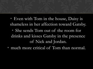 • Even with Tom in the house, Daisy is
  shameless in her affection toward Gatsby.
   • She sends Tom out of the room for
   drinks and kisses Gatsby in the presence
             of Nick and Jordan.
• much more critical of Tom than normal.
 