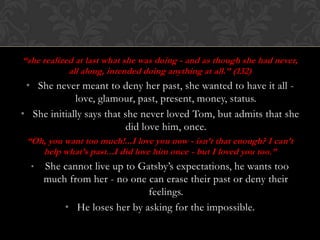 “she realized at last what she was doing - and as though she had never,
            all along, intended doing anything at all.” (132)
 • She never meant to deny her past, she wanted to have it all -
             love, glamour, past, present, money, status.
• She initially says that she never loved Tom, but admits that she
                           did love him, once.
 “Oh, you want too much!...I love you now - isn’t that enough? I can’t
    help what’s past...I did love him once - but I loved you too.”
  •   She cannot live up to Gatsby’s expectations, he wants too
      much from her - no one can erase their past or deny their
                              feelings.
          • He loses her by asking for the impossible.
 