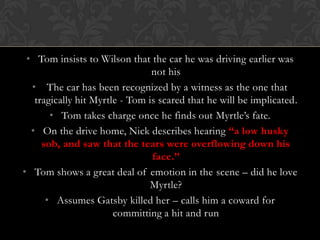 • Tom insists to Wilson that the car he was driving earlier was
                                not his
  • The car has been recognized by a witness as the one that
   tragically hit Myrtle - Tom is scared that he will be implicated.
       • Tom takes charge once he finds out Myrtle’s fate.
  • On the drive home, Nick describes hearing “a low husky
     sob, and saw that the tears were overflowing down his
                                face.”
• Tom shows a great deal of emotion in the scene – did he love
                               Myrtle?
      • Assumes Gatsby killed her – calls him a coward for
                       committing a hit and run
 