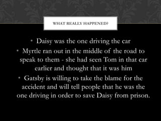 WHAT REALLY HAPPENED?



      • Daisy was the one driving the car
• Myrtle ran out in the middle of the road to
  speak to them - she had seen Tom in that car
        earlier and thought that it was him
 • Gatsby is willing to take the blame for the
   accident and will tell people that he was the
one driving in order to save Daisy from prison.
 