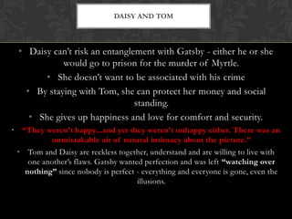 DAISY AND TOM



  • Daisy can’t risk an entanglement with Gatsby - either he or she
             would go to prison for the murder of Myrtle.
        • She doesn’t want to be associated with his crime
    • By staying with Tom, she can protect her money and social
                                standing.
     • She gives up happiness and love for comfort and security.
• “They weren’t happy...and yet they weren’t unhappy either. There was an
           unmistakable air of natural intimacy about the picture.”
 • Tom and Daisy are reckless together, understand and are willing to live with
    one another’s flaws. Gatsby wanted perfection and was left “watching over
   nothing” since nobody is perfect - everything and everyone is gone, even the
                                     illusions.
 