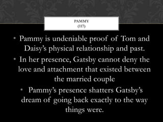 PAMMY
                    (117)


• Pammy is undeniable proof of Tom and
    Daisy’s physical relationship and past.
• In her presence, Gatsby cannot deny the
  love and attachment that existed between
             the married couple
   • Pammy’s presence shatters Gatsby’s
   dream of going back exactly to the way
                 things were.
 