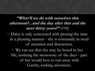 “What’ll we do with ourselves this
 afternoon?...and the day after that and the
          next thirty years?” (118)
• Daisy is only concerned with passing the time
 in a pleasing manner - she is constantly in need
            of attention and distraction.
   • We can see that she may be bored in her
  life, noticing the monotony of the days - part
         of her would love to run away with
             Gatsby, seeking adventure.
 