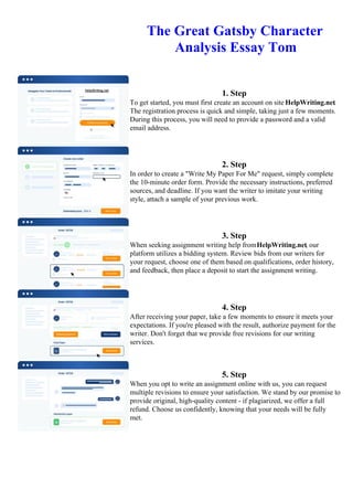 The Great Gatsby Character
Analysis Essay Tom
1. Step
To get started, you must first create an account on site HelpWriting.net.
The registration process is quick and simple, taking just a few moments.
During this process, you will need to provide a password and a valid
email address.
2. Step
In order to create a "Write My Paper For Me" request, simply complete
the 10-minute order form. Provide the necessary instructions, preferred
sources, and deadline. If you want the writer to imitate your writing
style, attach a sample of your previous work.
3. Step
When seeking assignment writing help fromHelpWriting.net, our
platform utilizes a bidding system. Review bids from our writers for
your request, choose one of them based on qualifications, order history,
and feedback, then place a deposit to start the assignment writing.
4. Step
After receiving your paper, take a few moments to ensure it meets your
expectations. If you're pleased with the result, authorize payment for the
writer. Don't forget that we provide free revisions for our writing
services.
5. Step
When you opt to write an assignment online with us, you can request
multiple revisions to ensure your satisfaction. We stand by our promise to
provide original, high-quality content - if plagiarized, we offer a full
refund. Choose us confidently, knowing that your needs will be fully
met.
The Great Gatsby Character Analysis Essay TomThe Great Gatsby Character Analysis Essay Tom
 