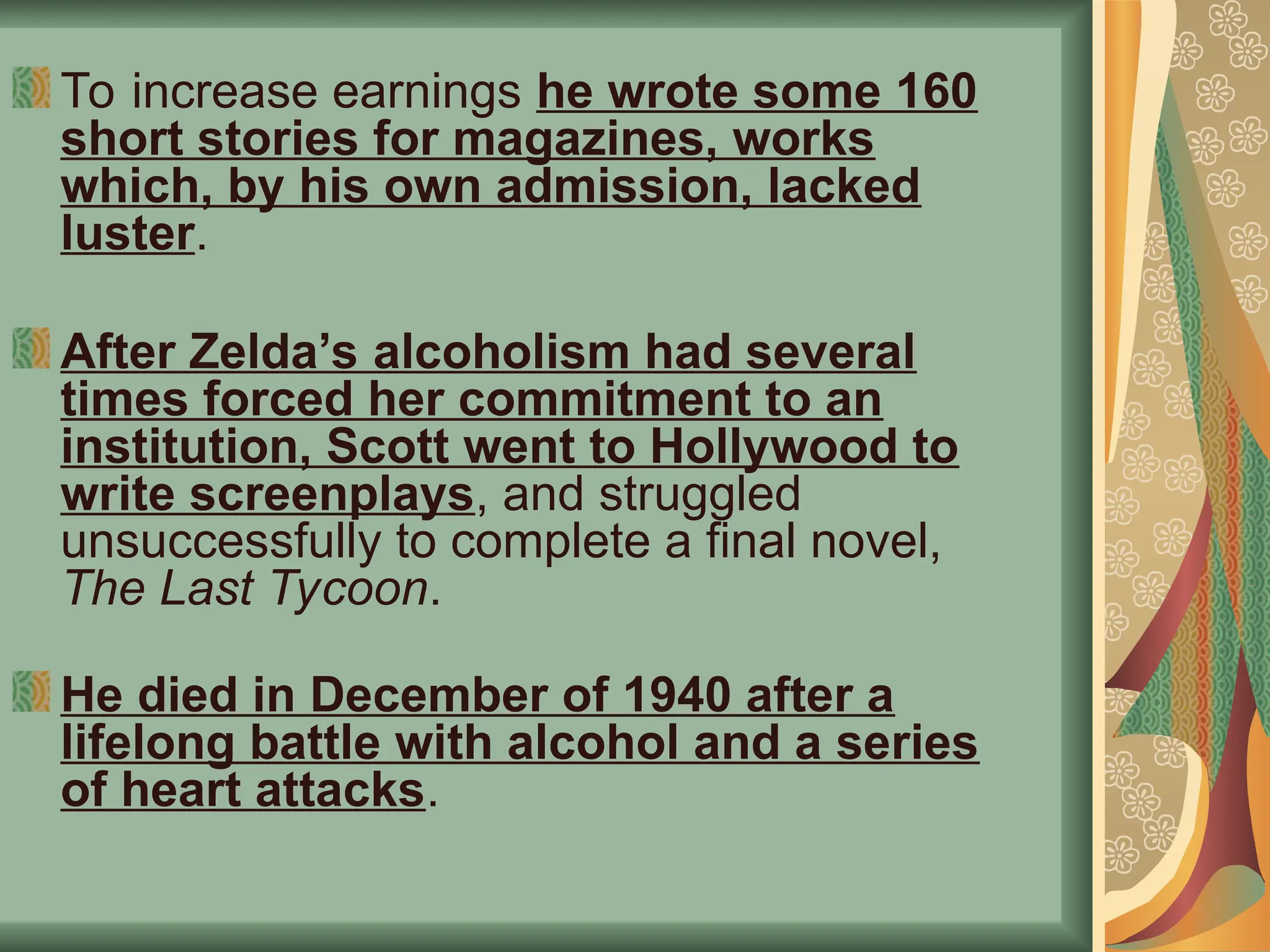 To increase earnings he wrote some 160
short stories for magazines, works
which, by his own admission, lacked
luster.
After Zelda’s alcoholism had several
times forced her commitment to an
institution, Scott went to Hollywood to
write screenplays, and struggled
unsuccessfully to complete a final novel,
The Last Tycoon.
He died in December of 1940 after a
lifelong battle with alcohol and a series
of heart attacks.
 