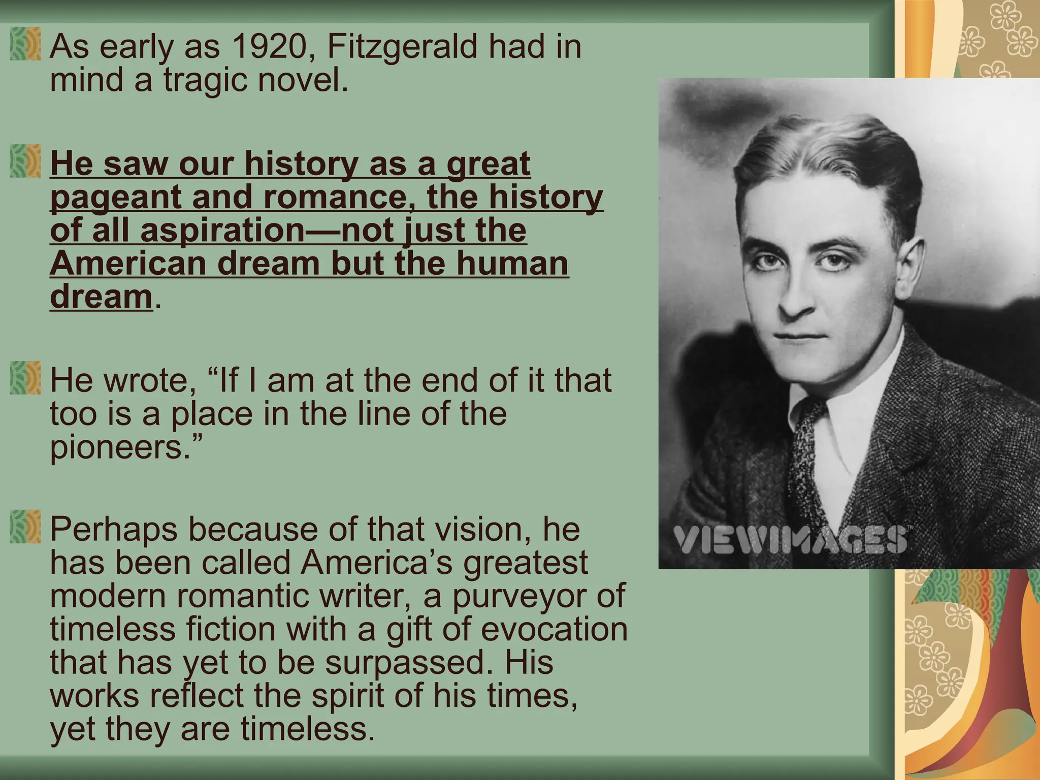 As early as 1920, Fitzgerald had in
mind a tragic novel.
He saw our history as a great
pageant and romance, the history
of all aspiration—not just the
American dream but the human
dream.
He wrote, “If I am at the end of it that
too is a place in the line of the
pioneers.”
Perhaps because of that vision, he
has been called America’s greatest
modern romantic writer, a purveyor of
timeless fiction with a gift of evocation
that has yet to be surpassed. His
works reflect the spirit of his times,
yet they are timeless.
 