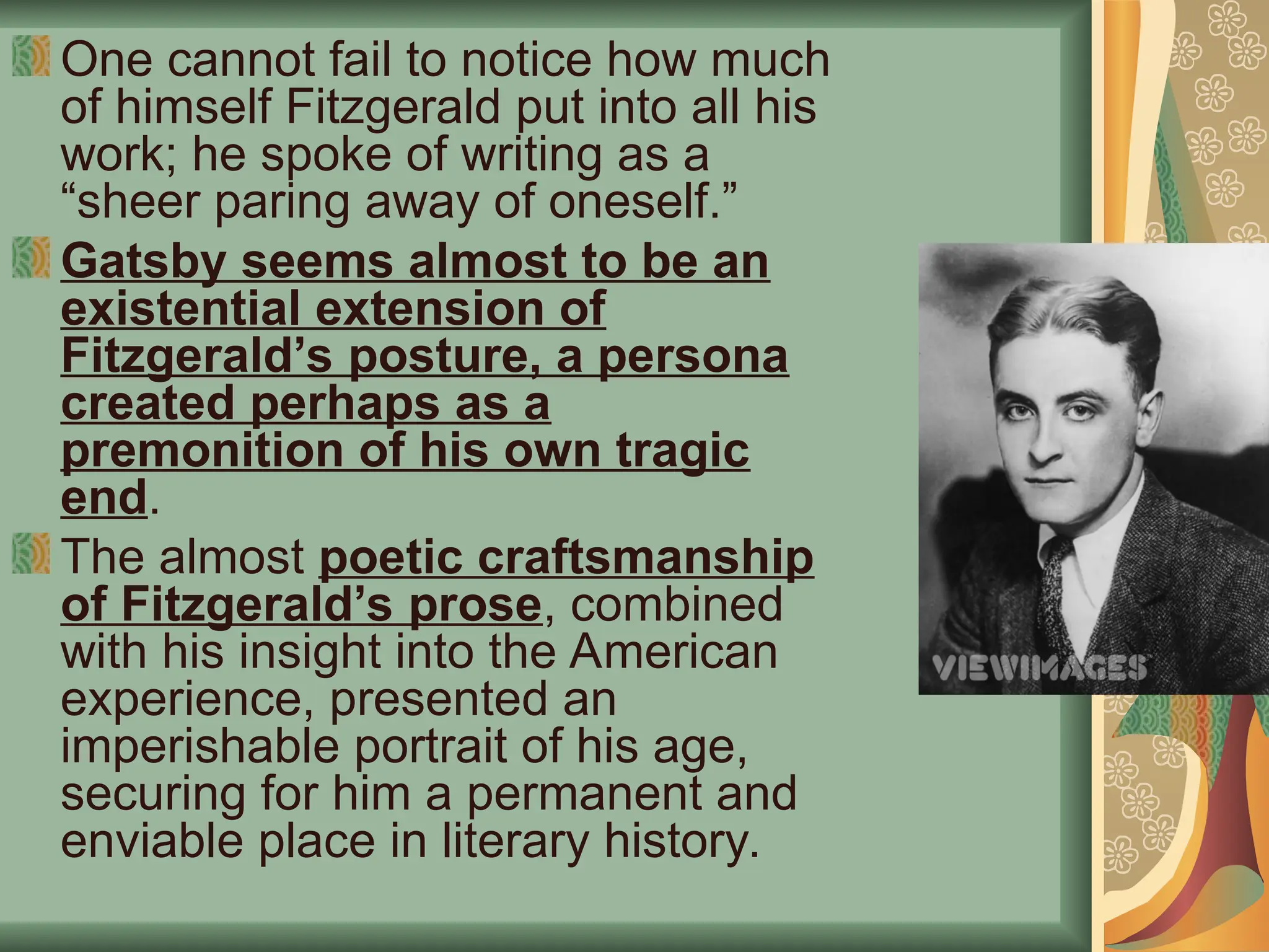 One cannot fail to notice how much
of himself Fitzgerald put into all his
work; he spoke of writing as a
“sheer paring away of oneself.”
Gatsby seems almost to be an
existential extension of
Fitzgerald’s posture, a persona
created perhaps as a
premonition of his own tragic
end.
The almost poetic craftsmanship
of Fitzgerald’s prose, combined
with his insight into the American
experience, presented an
imperishable portrait of his age,
securing for him a permanent and
enviable place in literary history.
 