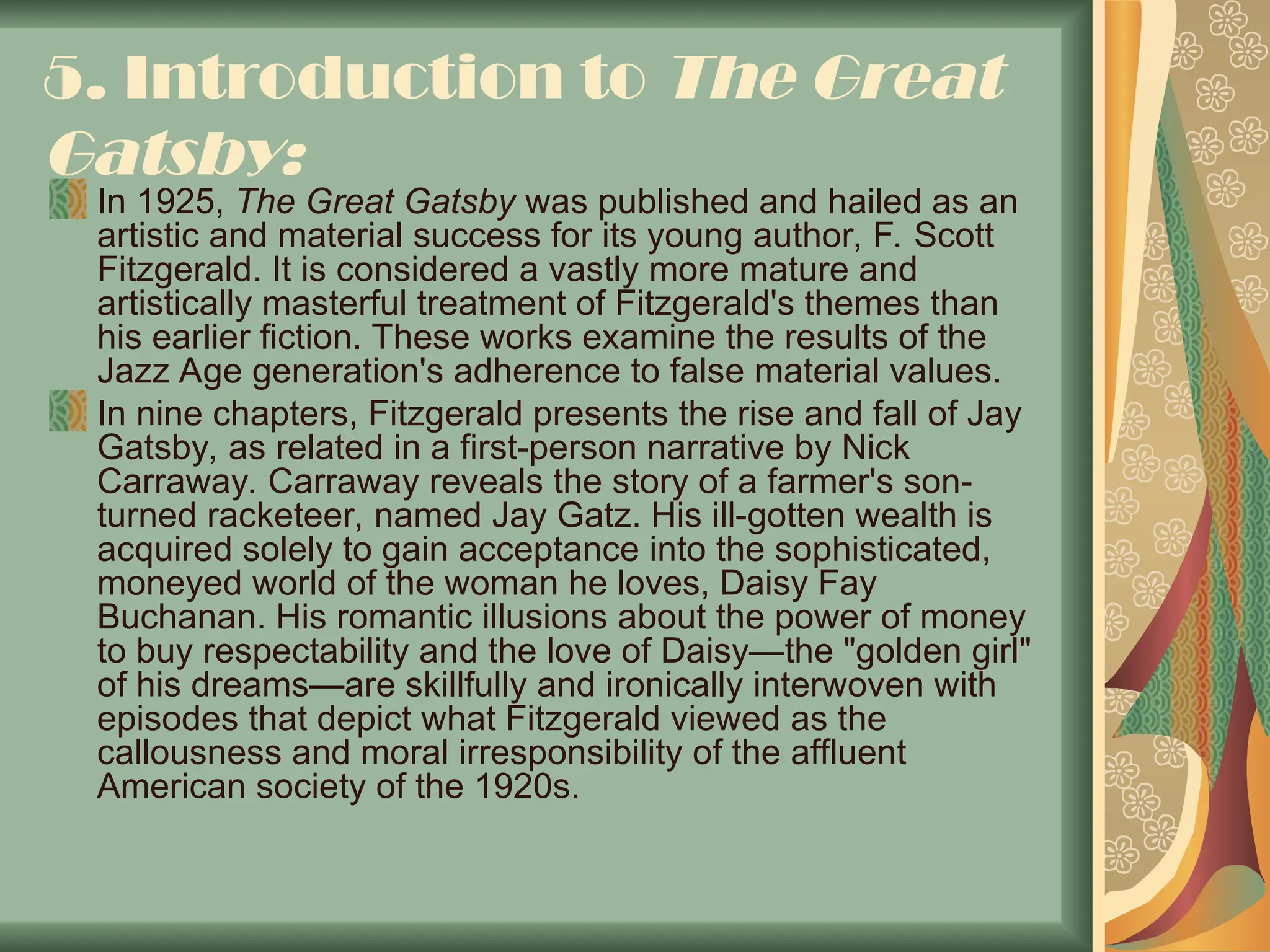5. Introduction to The Great
Gatsby:
In 1925, The Great Gatsby was published and hailed as an
artistic and material success for its young author, F. Scott
Fitzgerald. It is considered a vastly more mature and
artistically masterful treatment of Fitzgerald's themes than
his earlier fiction. These works examine the results of the
Jazz Age generation's adherence to false material values.
In nine chapters, Fitzgerald presents the rise and fall of Jay
Gatsby, as related in a first-person narrative by Nick
Carraway. Carraway reveals the story of a farmer's son-
turned racketeer, named Jay Gatz. His ill-gotten wealth is
acquired solely to gain acceptance into the sophisticated,
moneyed world of the woman he loves, Daisy Fay
Buchanan. His romantic illusions about the power of money
to buy respectability and the love of Daisy—the "golden girl"
of his dreams—are skillfully and ironically interwoven with
episodes that depict what Fitzgerald viewed as the
callousness and moral irresponsibility of the affluent
American society of the 1920s.
 