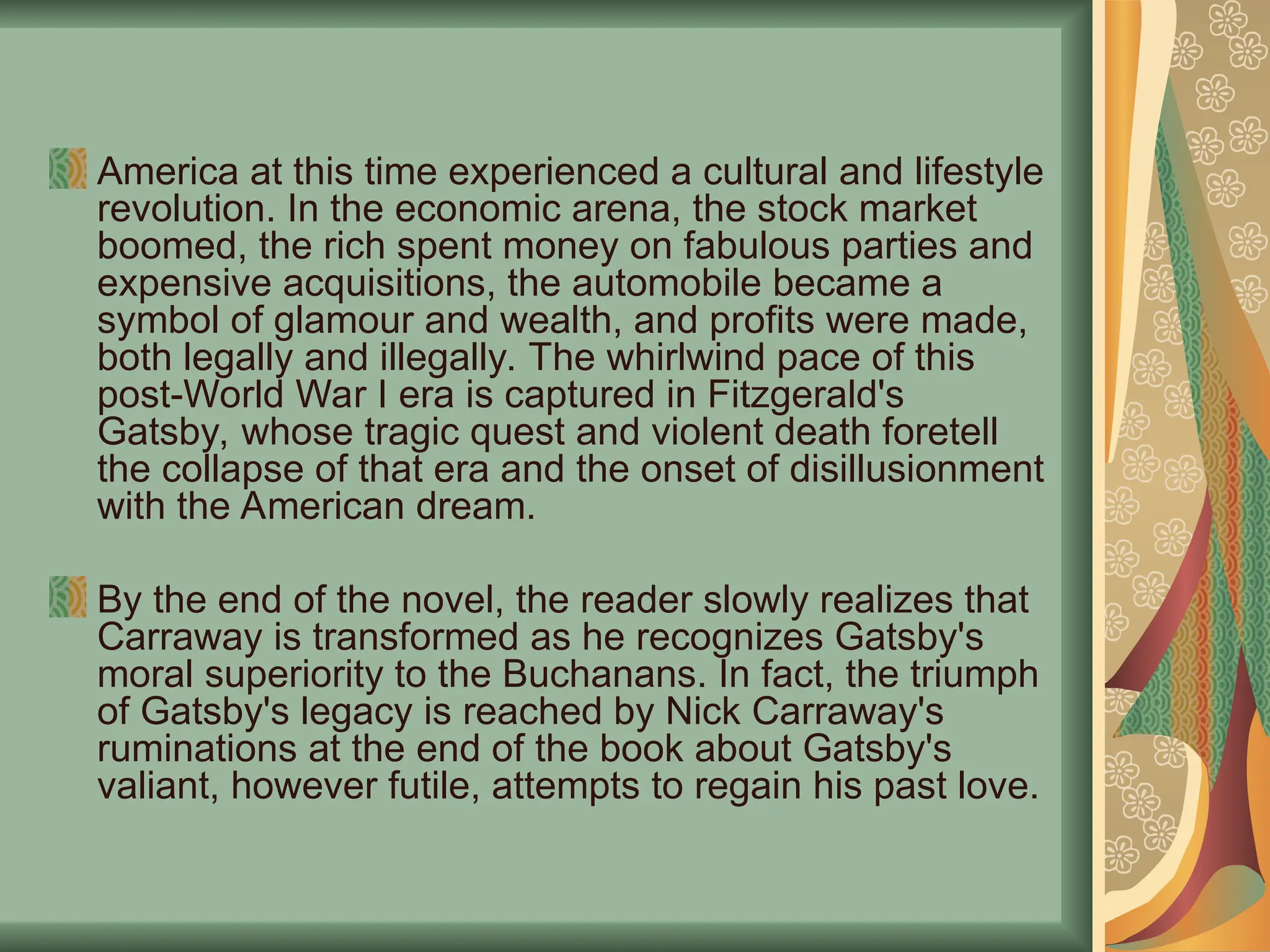 America at this time experienced a cultural and lifestyle
revolution. In the economic arena, the stock market
boomed, the rich spent money on fabulous parties and
expensive acquisitions, the automobile became a
symbol of glamour and wealth, and profits were made,
both legally and illegally. The whirlwind pace of this
post-World War I era is captured in Fitzgerald's
Gatsby, whose tragic quest and violent death foretell
the collapse of that era and the onset of disillusionment
with the American dream.
By the end of the novel, the reader slowly realizes that
Carraway is transformed as he recognizes Gatsby's
moral superiority to the Buchanans. In fact, the triumph
of Gatsby's legacy is reached by Nick Carraway's
ruminations at the end of the book about Gatsby's
valiant, however futile, attempts to regain his past love.
 