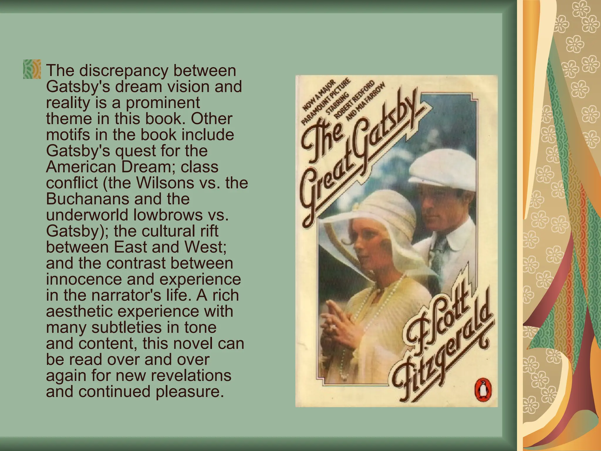 The discrepancy between
Gatsby's dream vision and
reality is a prominent
theme in this book. Other
motifs in the book include
Gatsby's quest for the
American Dream; class
conflict (the Wilsons vs. the
Buchanans and the
underworld lowbrows vs.
Gatsby); the cultural rift
between East and West;
and the contrast between
innocence and experience
in the narrator's life. A rich
aesthetic experience with
many subtleties in tone
and content, this novel can
be read over and over
again for new revelations
and continued pleasure.
 
