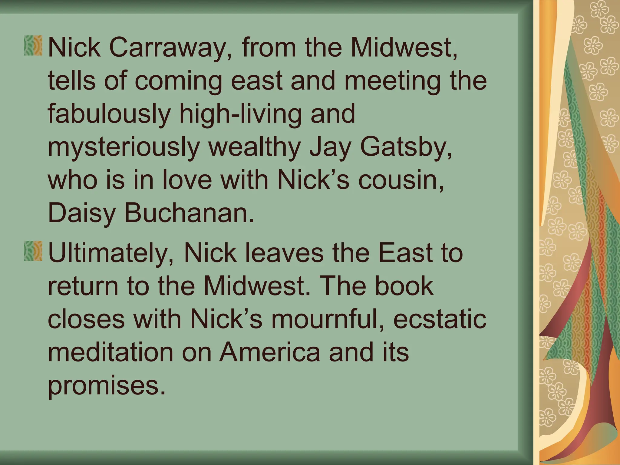 Nick Carraway, from the Midwest,
tells of coming east and meeting the
fabulously high-living and
mysteriously wealthy Jay Gatsby,
who is in love with Nick’s cousin,
Daisy Buchanan.
Ultimately, Nick leaves the East to
return to the Midwest. The book
closes with Nick’s mournful, ecstatic
meditation on America and its
promises.
 