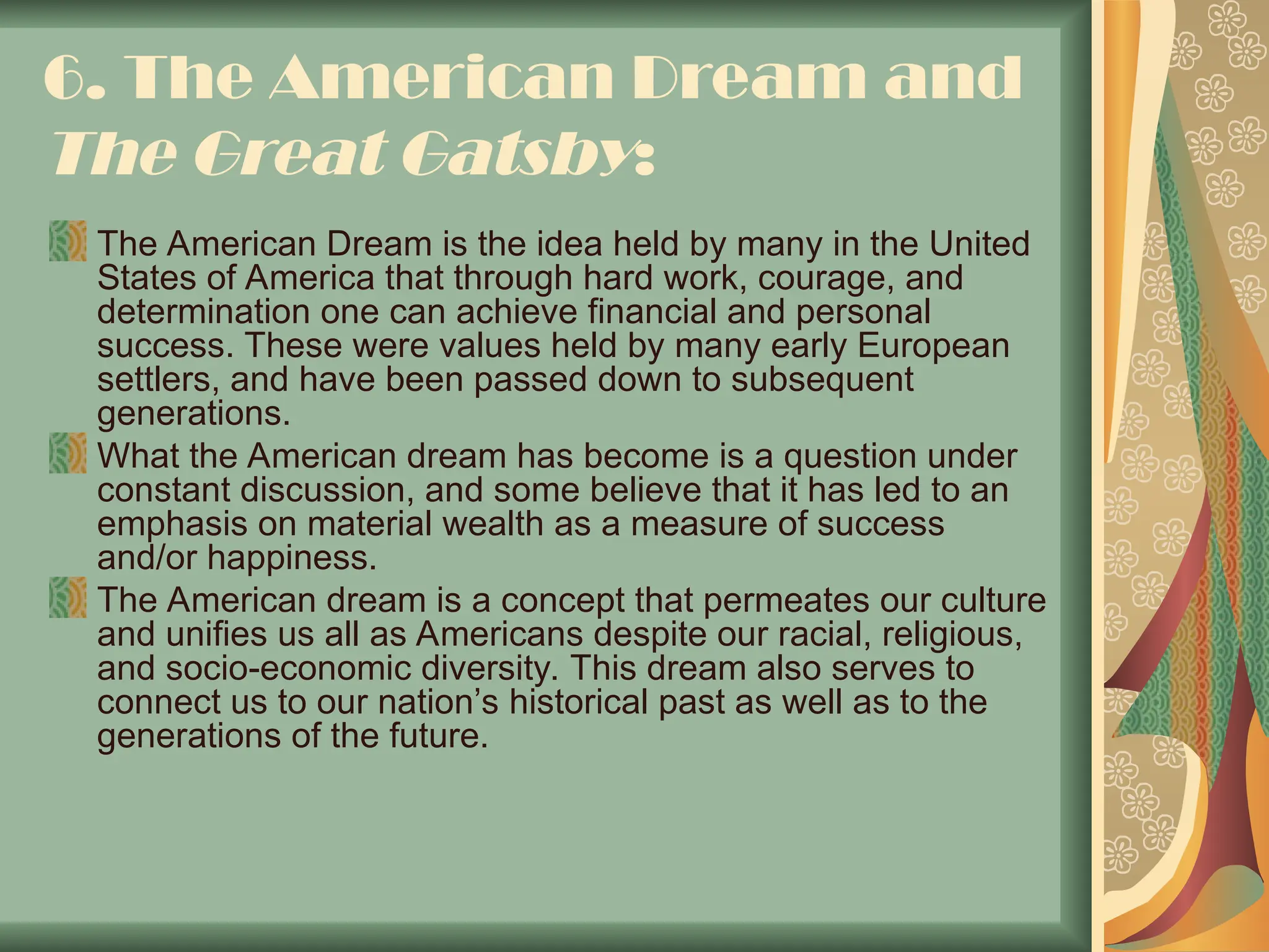 6. The American Dream and
The Great Gatsby:
The American Dream is the idea held by many in the United
States of America that through hard work, courage, and
determination one can achieve financial and personal
success. These were values held by many early European
settlers, and have been passed down to subsequent
generations.
What the American dream has become is a question under
constant discussion, and some believe that it has led to an
emphasis on material wealth as a measure of success
and/or happiness.
The American dream is a concept that permeates our culture
and unifies us all as Americans despite our racial, religious,
and socio-economic diversity. This dream also serves to
connect us to our nation’s historical past as well as to the
generations of the future.
 
