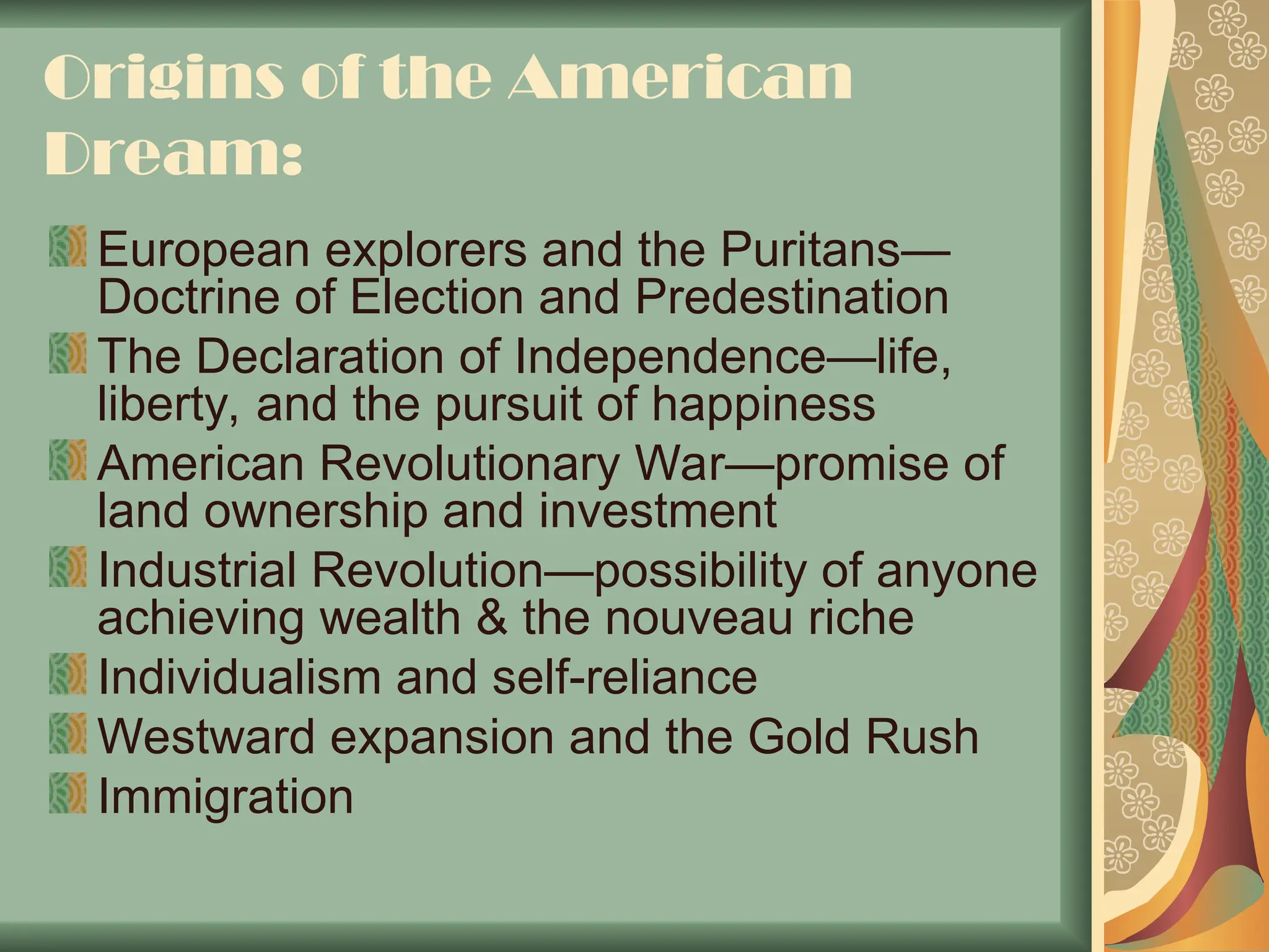Origins of the American
Dream:
European explorers and the Puritans—
Doctrine of Election and Predestination
The Declaration of Independence—life,
liberty, and the pursuit of happiness
American Revolutionary War—promise of
land ownership and investment
Industrial Revolution—possibility of anyone
achieving wealth & the nouveau riche
Individualism and self-reliance
Westward expansion and the Gold Rush
Immigration
 
