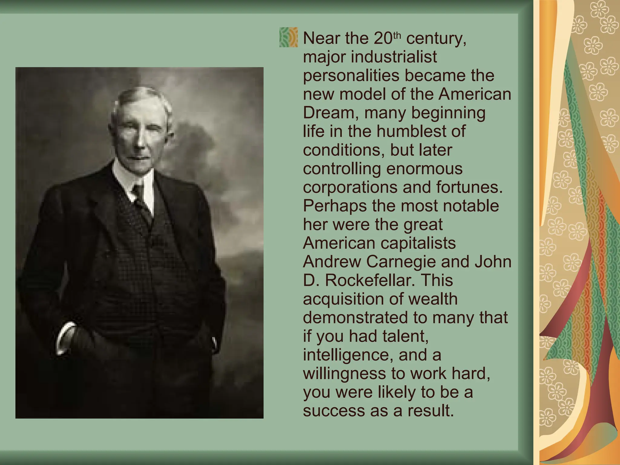 Near the 20th
century,
major industrialist
personalities became the
new model of the American
Dream, many beginning
life in the humblest of
conditions, but later
controlling enormous
corporations and fortunes.
Perhaps the most notable
her were the great
American capitalists
Andrew Carnegie and John
D. Rockefellar. This
acquisition of wealth
demonstrated to many that
if you had talent,
intelligence, and a
willingness to work hard,
you were likely to be a
success as a result.
 