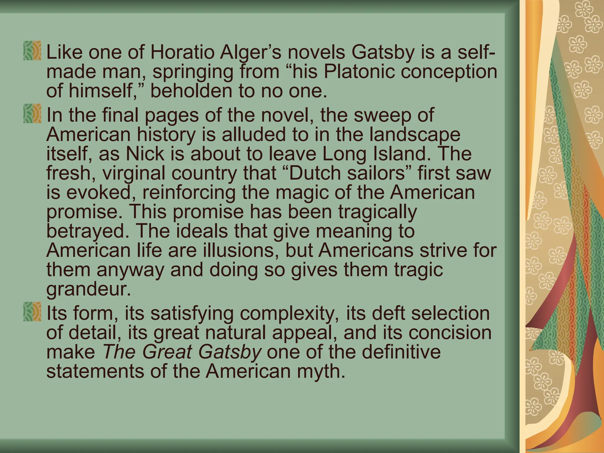 Like one of Horatio Alger’s novels Gatsby is a self-
made man, springing from “his Platonic conception
of himself,” beholden to no one.
In the final pages of the novel, the sweep of
American history is alluded to in the landscape
itself, as Nick is about to leave Long Island. The
fresh, virginal country that “Dutch sailors” first saw
is evoked, reinforcing the magic of the American
promise. This promise has been tragically
betrayed. The ideals that give meaning to
American life are illusions, but Americans strive for
them anyway and doing so gives them tragic
grandeur.
Its form, its satisfying complexity, its deft selection
of detail, its great natural appeal, and its concision
make The Great Gatsby one of the definitive
statements of the American myth.
 