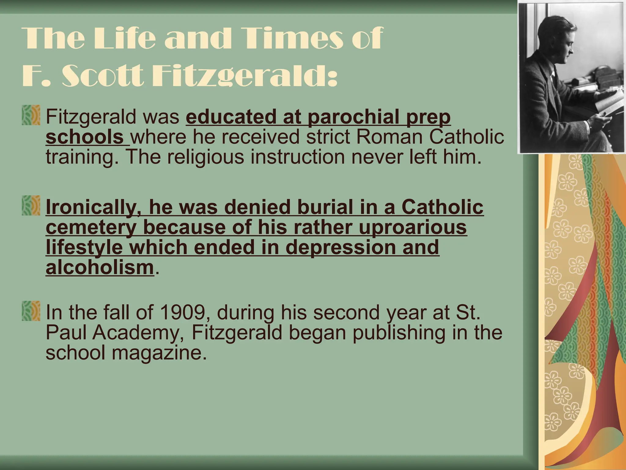 The Life and Times of
F. Scott Fitzgerald:
Fitzgerald was educated at parochial prep
schools where he received strict Roman Catholic
training. The religious instruction never left him.
Ironically, he was denied burial in a Catholic
cemetery because of his rather uproarious
lifestyle which ended in depression and
alcoholism.
In the fall of 1909, during his second year at St.
Paul Academy, Fitzgerald began publishing in the
school magazine.
 