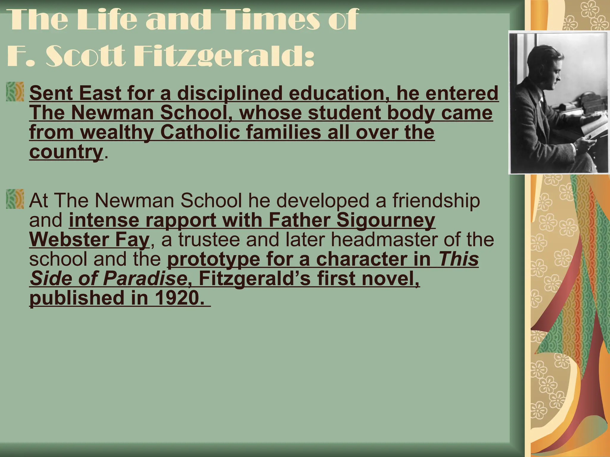 The Life and Times of
F. Scott Fitzgerald:
Sent East for a disciplined education, he entered
The Newman School, whose student body came
from wealthy Catholic families all over the
country.
At The Newman School he developed a friendship
and intense rapport with Father Sigourney
Webster Fay, a trustee and later headmaster of the
school and the prototype for a character in This
Side of Paradise, Fitzgerald’s first novel,
published in 1920.
 